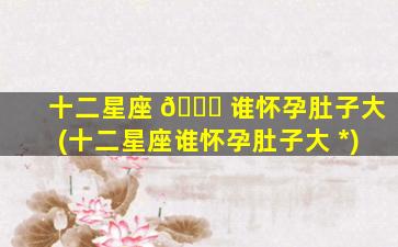 十二星座 🐛 谁怀孕肚子大(十二星座谁怀孕肚子大 *
)